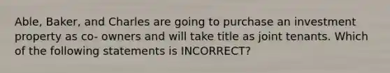 Able, Baker, and Charles are going to purchase an investment property as co- owners and will take title as joint tenants. Which of the following statements is INCORRECT?