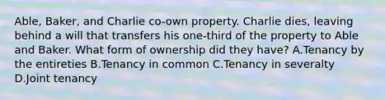 Able, Baker, and Charlie co-own property. Charlie dies, leaving behind a will that transfers his one-third of the property to Able and Baker. What form of ownership did they have? A.Tenancy by the entireties B.Tenancy in common C.Tenancy in severalty D.Joint tenancy