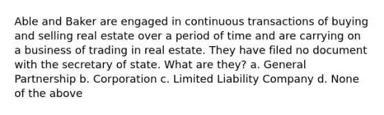 Able and Baker are engaged in continuous transactions of buying and selling real estate over a period of time and are carrying on a business of trading in real estate. They have filed no document with the secretary of state. What are they? a. <a href='https://www.questionai.com/knowledge/k6LbYuo3el-general-partnership' class='anchor-knowledge'>general partnership</a> b. Corporation c. <a href='https://www.questionai.com/knowledge/kave9bsmoD-limited-liability' class='anchor-knowledge'>limited liability</a> Company d. None of the above