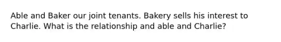 Able and Baker our joint tenants. Bakery sells his interest to Charlie. What is the relationship and able and Charlie?