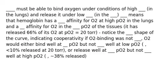 ____ must be able to bind oxygen under conditions of high ___ (in the lungs) and release it under low ___ (in the ___) ___ means that hemoglobin has a ___ affinity for O2 at high pO2 in the lungs and a __ affinity for O2 in the ___ pO2 of the tissues (it has released 66% of its O2 at pO2 = 20 torr) - notice the ___ shape of the curve, indicating cooperativity if O2-binding was not ___, O2 would either bind well at __ pO2 but not ___ well at low pO2 ( , <10% released at 20 torr), or release well at ___ pO2 but not ___ well at high pO2 ( , ~38% released)