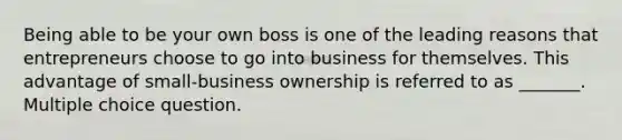 Being able to be your own boss is one of the leading reasons that entrepreneurs choose to go into business for themselves. This advantage of small-business ownership is referred to as _______. Multiple choice question.