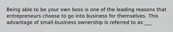 Being able to be your own boss is one of the leading reasons that entrepreneurs choose to go into business for themselves. This advantage of small-business ownership is referred to as ___