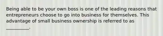 Being able to be your own boss is one of the leading reasons that entrepreneurs choose to go into business for themselves. This advantage of small business ownership is referred to as __________.