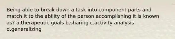 Being able to break down a task into component parts and match it to the ability of the person accomplishing it is known as? a.therapeutic goals b.sharing c.activity analysis d.generalizing