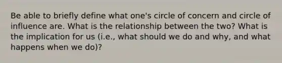 Be able to briefly define what one's circle of concern and circle of influence are. What is the relationship between the two? What is the implication for us (i.e., what should we do and why, and what happens when we do)?