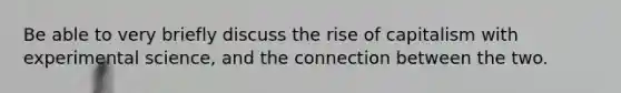 Be able to very briefly discuss the rise of capitalism with experimental science, and the connection between the two.