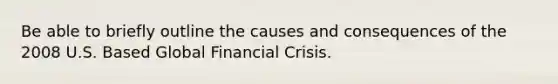 Be able to briefly outline the causes and consequences of the 2008 U.S. Based Global Financial Crisis.