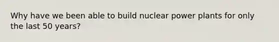 Why have we been able to build nuclear power plants for only the last 50 years?