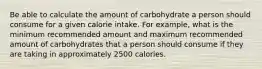 Be able to calculate the amount of carbohydrate a person should consume for a given calorie intake. For example, what is the minimum recommended amount and maximum recommended amount of carbohydrates that a person should consume if they are taking in approximately 2500 calories.