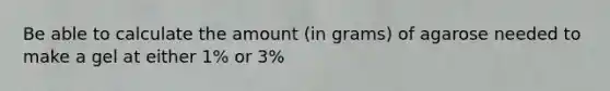 Be able to calculate the amount (in grams) of agarose needed to make a gel at either 1% or 3%