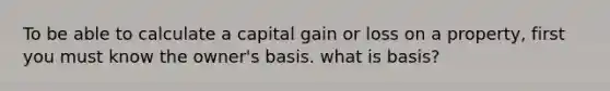 To be able to calculate a capital gain or loss on a property, first you must know the owner's basis. what is basis?