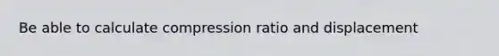 Be able to calculate compression ratio and displacement