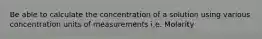 Be able to calculate the concentration of a solution using various concentration units of measurements i.e. Molarity