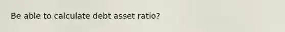 Be able to calculate debt asset ratio?