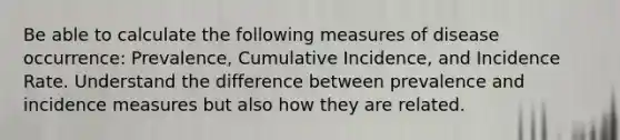 Be able to calculate the following measures of disease occurrence: Prevalence, Cumulative Incidence, and Incidence Rate. Understand the difference between prevalence and incidence measures but also how they are related.