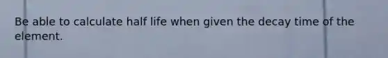 Be able to calculate half life when given the decay time of the element.