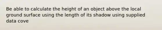 Be able to calculate the height of an object above the local ground surface using the length of its shadow using supplied data cove