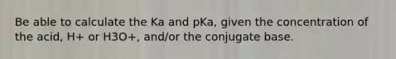 Be able to calculate the Ka and pKa, given the concentration of the acid, H+ or H3O+, and/or the conjugate base.