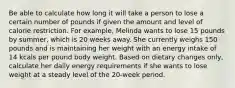 Be able to calculate how long it will take a person to lose a certain number of pounds if given the amount and level of calorie restriction. For example, Melinda wants to lose 15 pounds by summer, which is 20 weeks away. She currently weighs 150 pounds and is maintaining her weight with an energy intake of 14 kcals per pound body weight. Based on dietary changes only, calculate her daily energy requirements if she wants to lose weight at a steady level of the 20-week period.