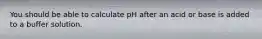 You should be able to calculate pH after an acid or base is added to a buffer solution.