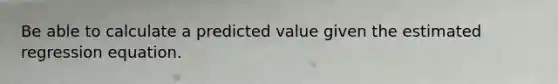 Be able to calculate a predicted value given the estimated regression equation.