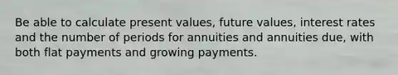 Be able to calculate present values, future values, interest rates and the number of periods for annuities and annuities due, with both flat payments and growing payments.