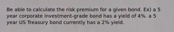 Be able to calculate the risk premium for a given bond. Ex) a 5 year corporate investment-grade bond has a yield of 4%. a 5 year US Treasury bond currently has a 2% yield.