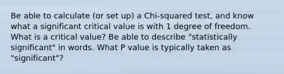 Be able to calculate (or set up) a Chi-squared test, and know what a significant critical value is with 1 degree of freedom. What is a critical value? Be able to describe "statistically significant" in words. What P value is typically taken as "significant"?