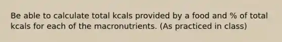 Be able to calculate total kcals provided by a food and % of total kcals for each of the macronutrients. (As practiced in class)