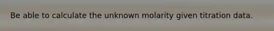 Be able to calculate the unknown molarity given titration data.