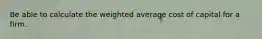 Be able to calculate the weighted average cost of capital for a firm.