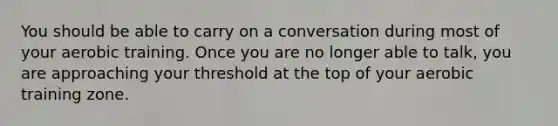 You should be able to carry on a conversation during most of your aerobic training. Once you are no longer able to talk, you are approaching your threshold at the top of your aerobic training zone.
