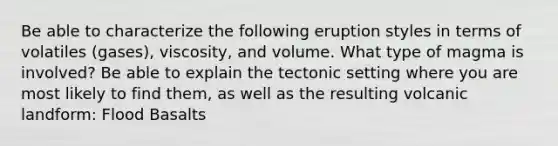 Be able to characterize the following eruption styles in terms of volatiles (gases), viscosity, and volume. What type of magma is involved? Be able to explain the tectonic setting where you are most likely to find them, as well as the resulting volcanic landform: Flood Basalts