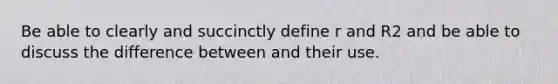 Be able to clearly and succinctly define r and R2 and be able to discuss the difference between and their use.