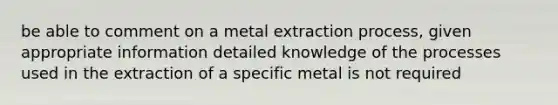 be able to comment on a metal extraction process, given appropriate information detailed knowledge of the processes used in the extraction of a specific metal is not required