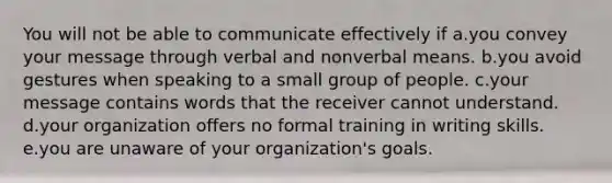 You will not be able to communicate effectively if a.you convey your message through verbal and nonverbal means. b.you avoid gestures when speaking to a small group of people. c.your message contains words that the receiver cannot understand. d.your organization offers no formal training in writing skills. e.you are unaware of your organization's goals.