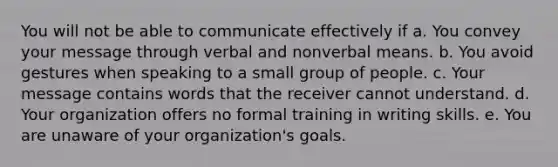 You will not be able to communicate effectively if a. You convey your message through verbal and nonverbal means. b. You avoid gestures when speaking to a small group of people. c. Your message contains words that the receiver cannot understand. d. Your organization offers no formal training in writing skills. e. You are unaware of your organization's goals.