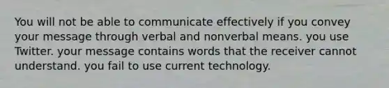 You will not be able to communicate effectively if you convey your message through verbal and nonverbal means. you use Twitter. your message contains words that the receiver cannot understand. you fail to use current technology.