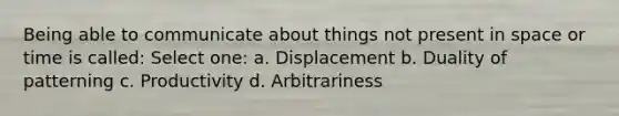 Being able to communicate about things not present in space or time is called: Select one: a. Displacement b. Duality of patterning c. Productivity d. Arbitrariness