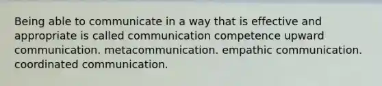 Being able to communicate in a way that is effective and appropriate is called communication competence upward communication. metacommunication. empathic communication. coordinated communication.