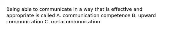 Being able to communicate in a way that is effective and appropriate is called A. communication competence B. upward communication C. metacommunication