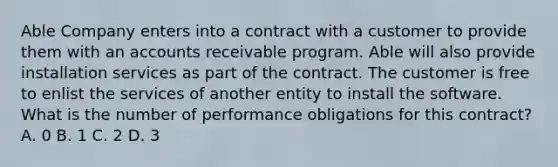 Able Company enters into a contract with a customer to provide them with an accounts receivable program. Able will also provide installation services as part of the contract. The customer is free to enlist the services of another entity to install the software. What is the number of performance obligations for this contract? A. 0 B. 1 C. 2 D. 3