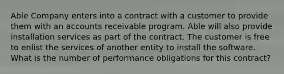 Able Company enters into a contract with a customer to provide them with an accounts receivable program. Able will also provide installation services as part of the contract. The customer is free to enlist the services of another entity to install the software. What is the number of performance obligations for this contract?