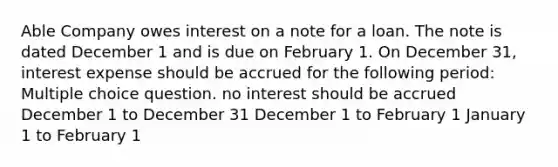 Able Company owes interest on a note for a loan. The note is dated December 1 and is due on February 1. On December 31, interest expense should be accrued for the following period: Multiple choice question. no interest should be accrued December 1 to December 31 December 1 to February 1 January 1 to February 1