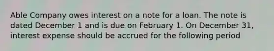 Able Company owes interest on a note for a loan. The note is dated December 1 and is due on February 1. On December 31, interest expense should be accrued for the following period