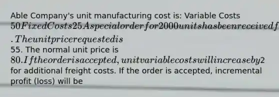 Able Company's unit manufacturing cost is: Variable Costs50Fixed Costs25 A special order for 2000 units has been received from a foreign company. The unit price requested is55. The normal unit price is 80. If the order is accepted, unit variable costs will increase by2 for additional freight costs. If the order is accepted, incremental profit (loss) will be