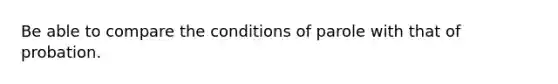 Be able to compare the conditions of parole with that of probation.