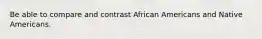 Be able to compare and contrast African Americans and Native Americans.