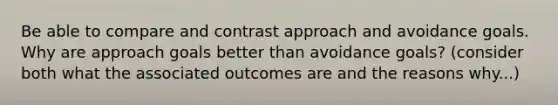 Be able to compare and contrast approach and avoidance goals. Why are approach goals better than avoidance goals? (consider both what the associated outcomes are and the reasons why...)